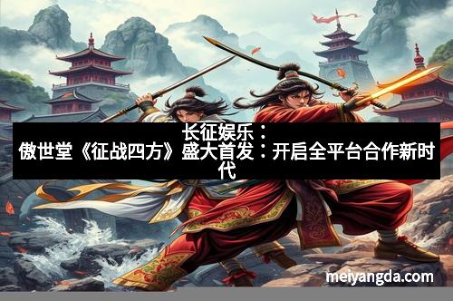 长征娱乐：傲世堂《征战四方》盛大首发：开启全平台合作新时代