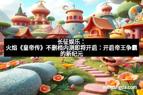 长征娱乐：火焰《皇帝传》不删档内测即将开启：开启帝王争霸的新纪元