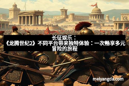长征娱乐：《龙腾世纪2》不同平台带来独特体验：一次畅享多元冒险的旅程