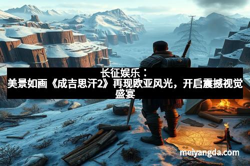 长征娱乐：美景如画《成吉思汗2》再现欧亚风光，开启震撼视觉盛宴