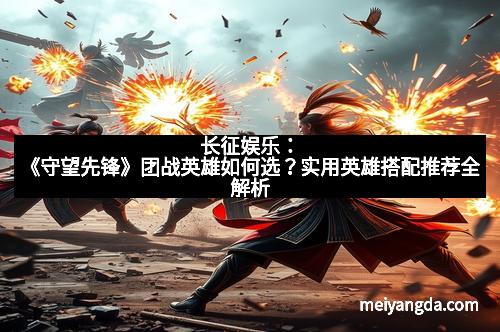 长征娱乐：《守望先锋》团战英雄如何选？实用英雄搭配推荐全解析